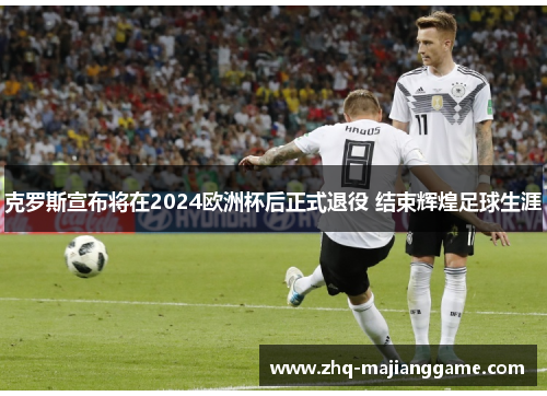克罗斯宣布将在2024欧洲杯后正式退役 结束辉煌足球生涯