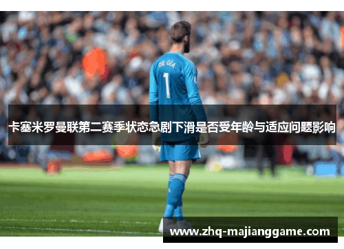 卡塞米罗曼联第二赛季状态急剧下滑是否受年龄与适应问题影响