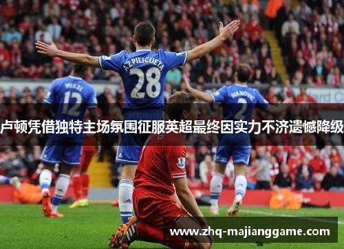 卢顿凭借独特主场氛围征服英超最终因实力不济遗憾降级